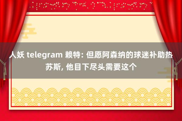 人妖 telegram 赖特: 但愿阿森纳的球迷补助热苏斯， 他目下尽头需要这个