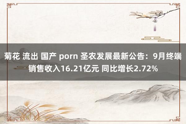 菊花 流出 国产 porn 圣农发展最新公告：9月终端销售收入16.21亿元 同比增长2.72%