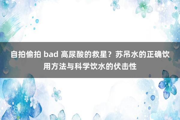 自拍偷拍 bad 高尿酸的救星？苏吊水的正确饮用方法与科学饮水的伏击性