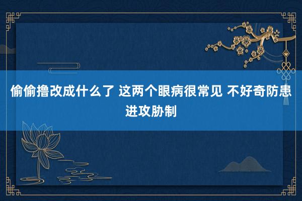 偷偷撸改成什么了 这两个眼病很常见 不好奇防患进攻胁制