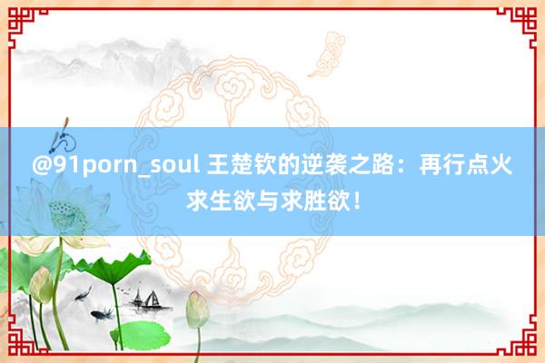 @91porn_soul 王楚钦的逆袭之路：再行点火求生欲与求胜欲！