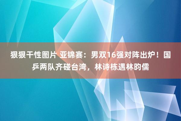 狠狠干性图片 亚锦赛：男双16强对阵出炉！国乒两队齐碰台湾，林诗栋遇林昀儒