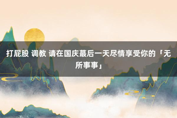 打屁股 调教 请在国庆蕞后一天尽情享受你的「无所事事」