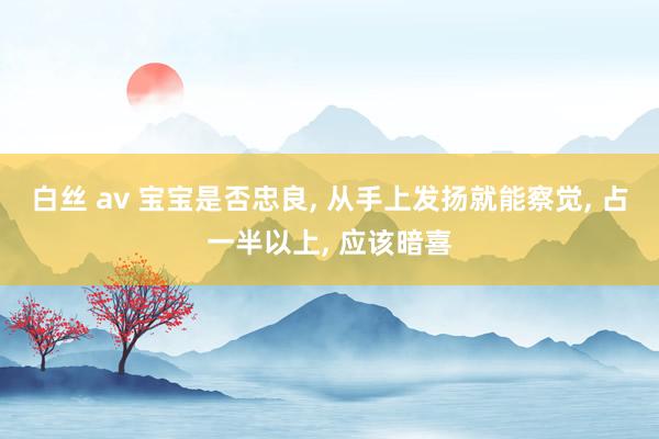 白丝 av 宝宝是否忠良， 从手上发扬就能察觉， 占一半以上， 应该暗喜