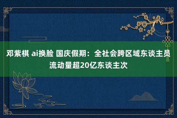 邓紫棋 ai换脸 国庆假期：全社会跨区域东谈主员流动量超20亿东谈主次