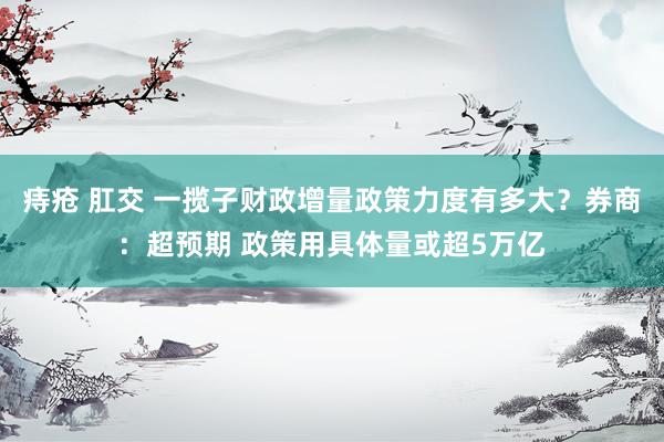 痔疮 肛交 一揽子财政增量政策力度有多大？券商：超预期 政策用具体量或超5万亿