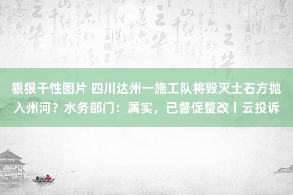 狠狠干性图片 四川达州一施工队将毁灭土石方抛入州河？水务部门：属实，已督促整改丨云投诉