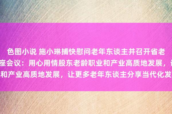 色图小说 施小琳捕快慰问老年东谈主并召开省老龄委2024年第一次合座会议：用心用情股东老龄职业和产业高质地发展，让更多老年东谈主分享当代化发展恶果