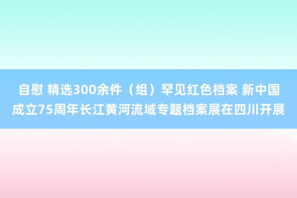 自慰 精选300余件（组）罕见红色档案 新中国成立75周年长江黄河流域专题档案展在四川开展