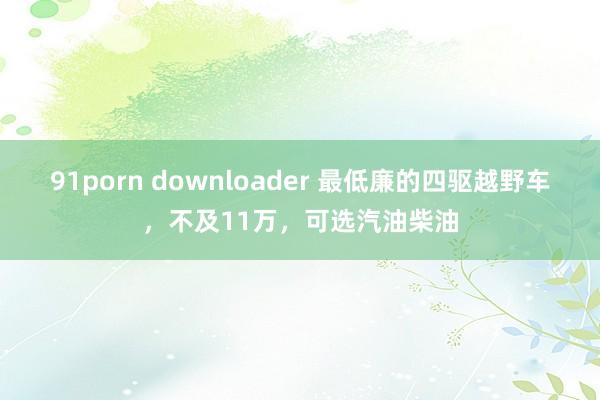 91porn downloader 最低廉的四驱越野车，不及11万，可选汽油柴油