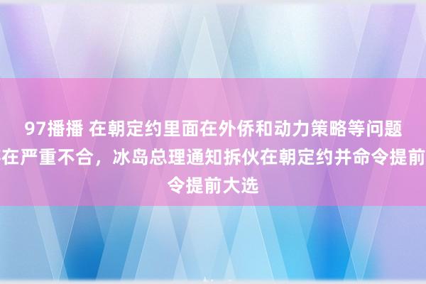 97播播 在朝定约里面在外侨和动力策略等问题上存在严重不合，冰岛总理通知拆伙在朝定约并命令提前大选