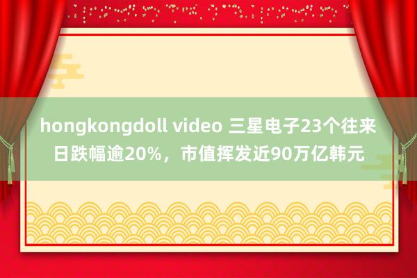 hongkongdoll video 三星电子23个往来日跌幅逾20%，市值挥发近90万亿韩元