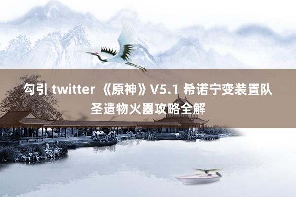 勾引 twitter 《原神》V5.1 希诺宁变装置队圣遗物火器攻略全解