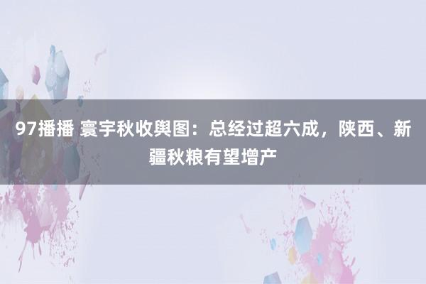 97播播 寰宇秋收舆图：总经过超六成，陕西、新疆秋粮有望增产