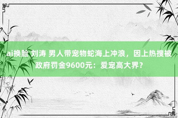 ai换脸 刘涛 男人带宠物蛇海上冲浪，因上热搜被政府罚金9600元：爱宠高大界？