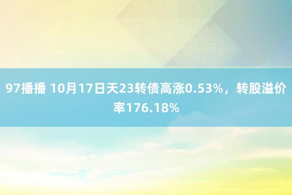 97播播 10月17日天23转债高涨0.53%，转股溢价率176.18%