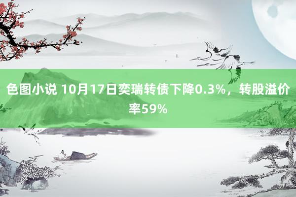 色图小说 10月17日奕瑞转债下降0.3%，转股溢价率59%