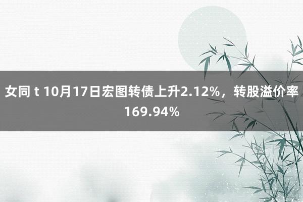 女同 t 10月17日宏图转债上升2.12%，转股溢价率169.94%