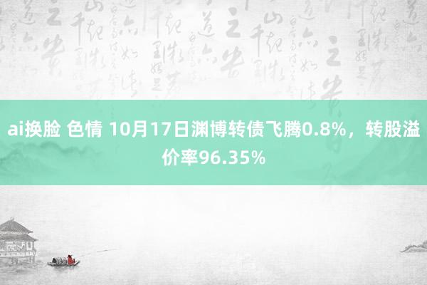 ai换脸 色情 10月17日渊博转债飞腾0.8%，转股溢价率96.35%