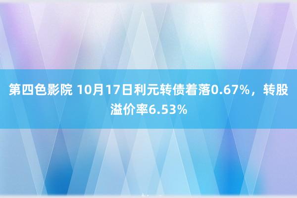 第四色影院 10月17日利元转债着落0.67%，转股溢价率6.53%