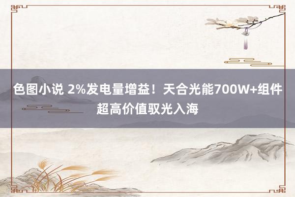 色图小说 2%发电量增益！天合光能700W+组件超高价值驭光入海