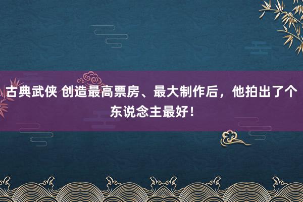 古典武侠 创造最高票房、最大制作后，他拍出了个东说念主最好！