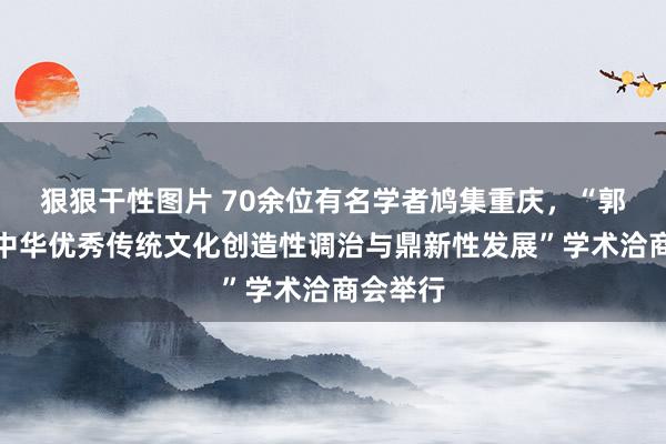 狠狠干性图片 70余位有名学者鸠集重庆，“郭沫若与中华优秀传统文化创造性调治与鼎新性发展”学术洽商会举行