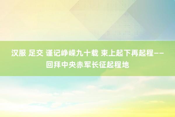 汉服 足交 谨记峥嵘九十载 束上起下再起程——回拜中央赤军长征起程地