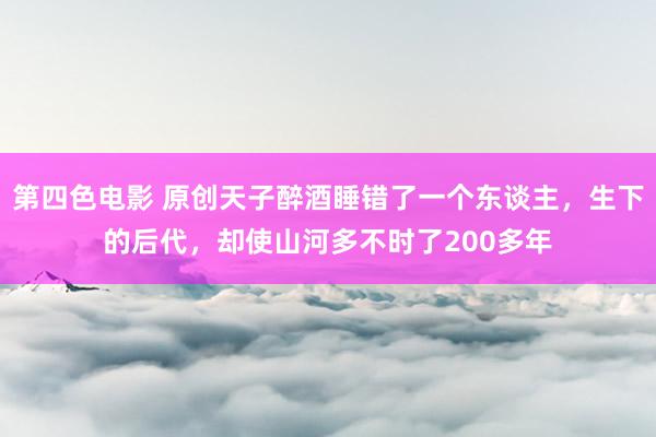 第四色电影 原创天子醉酒睡错了一个东谈主，生下的后代，却使山河多不时了200多年