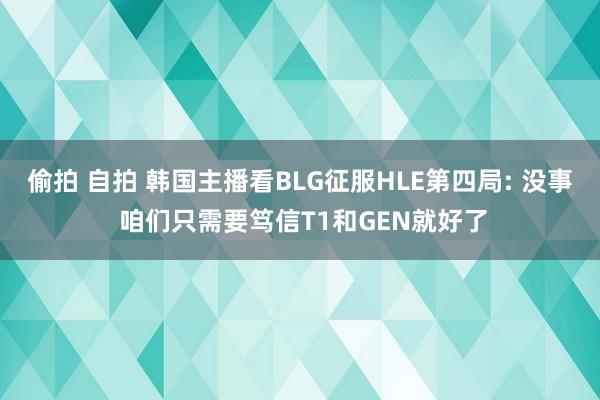 偷拍 自拍 韩国主播看BLG征服HLE第四局: 没事 咱们只需要笃信T1和GEN就好了