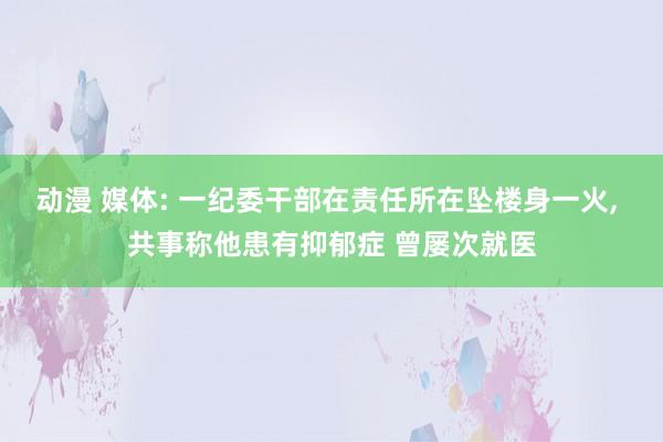 动漫 媒体: 一纪委干部在责任所在坠楼身一火， 共事称他患有抑郁症 曾屡次就医