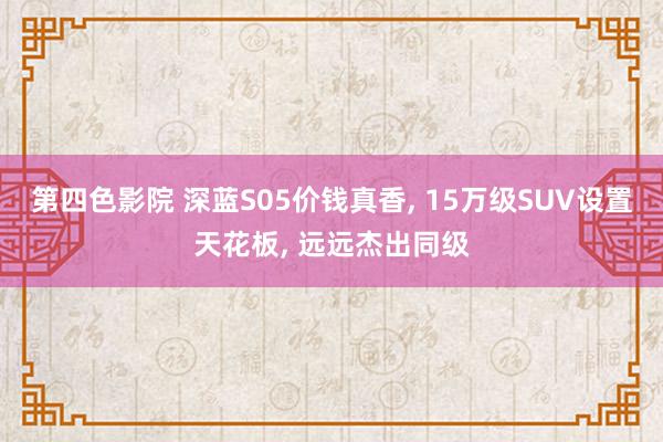 第四色影院 深蓝S05价钱真香， 15万级SUV设置天花板， 远远杰出同级