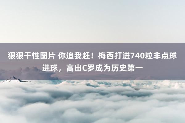 狠狠干性图片 你追我赶！梅西打进740粒非点球进球，高出C罗成为历史第一