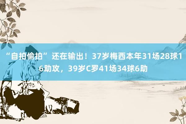 “自拍偷拍” 还在输出！37岁梅西本年31场28球16助攻，39岁C罗41场34球6助