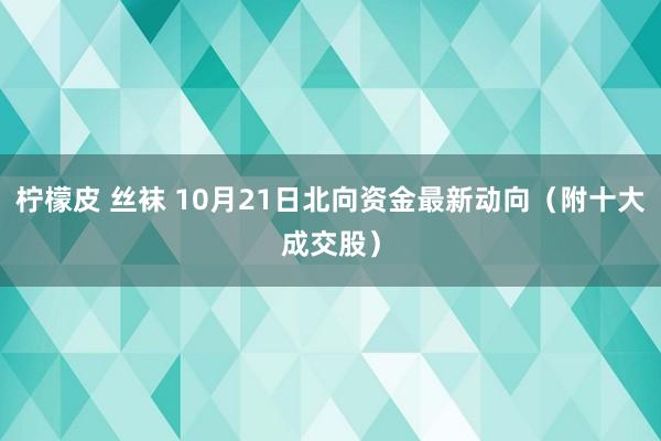 柠檬皮 丝袜 10月21日北向资金最新动向（附十大成交股）