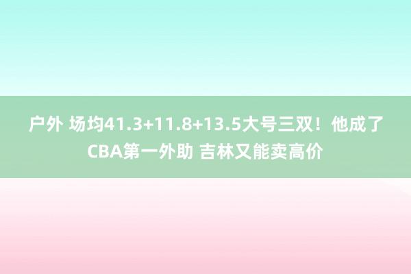 户外 场均41.3+11.8+13.5大号三双！他成了CBA第一外助 吉林又能卖高价