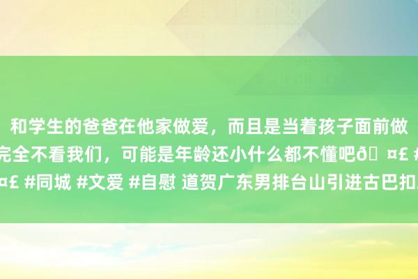 和学生的爸爸在他家做爱，而且是当着孩子面前做爱，太刺激了，孩子完全不看我们，可能是年龄还小什么都不懂吧🤣 #同城 #文爱 #自慰 道贺广东男排台山引进古巴扣球妙手身高达三米六