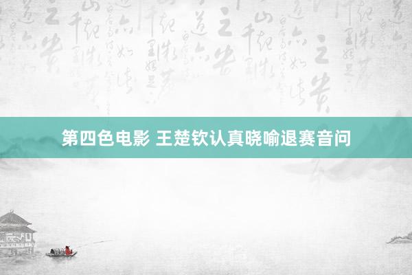 第四色电影 王楚钦认真晓喻退赛音问