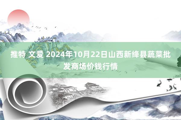 推特 文爱 2024年10月22日山西新绛县蔬菜批发商场价钱行情