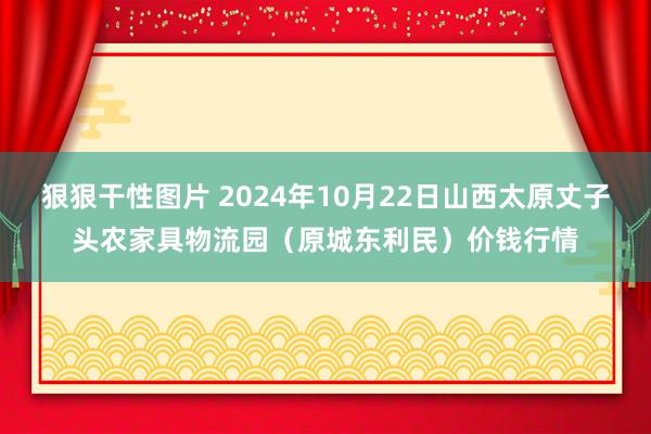 狠狠干性图片 2024年10月22日山西太原丈子头农家具物流园（原城东利民）价钱行情