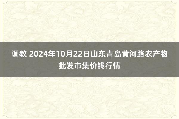 调教 2024年10月22日山东青岛黄河路农产物批发市集价钱行情