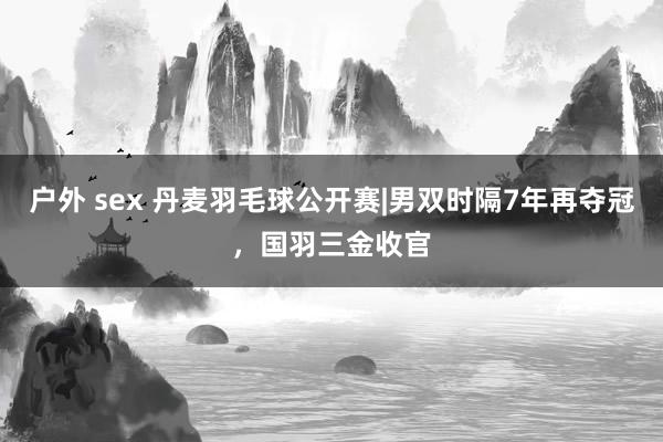 户外 sex 丹麦羽毛球公开赛|男双时隔7年再夺冠，国羽三金收官