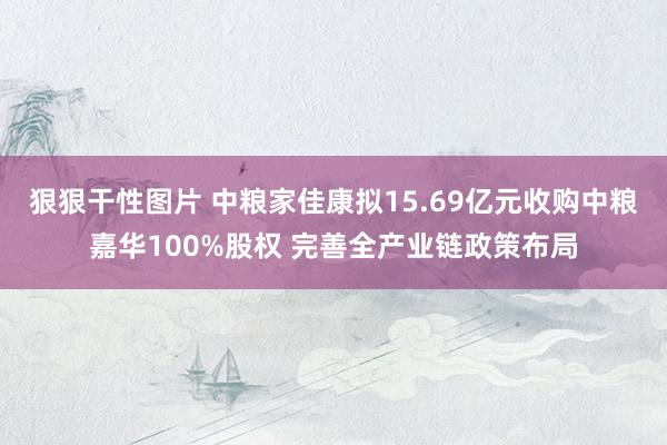 狠狠干性图片 中粮家佳康拟15.69亿元收购中粮嘉华100%股权 完善全产业链政策布局