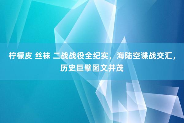 柠檬皮 丝袜 二战战役全纪实，海陆空谍战交汇，历史巨擘图文并茂