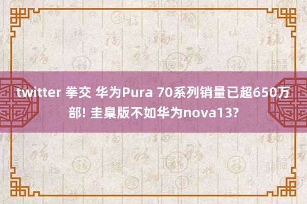 twitter 拳交 华为Pura 70系列销量已超650万部! 圭臬版不如华为nova13?