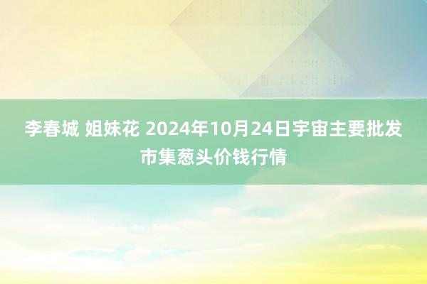 李春城 姐妹花 2024年10月24日宇宙主要批发市集葱头价钱行情