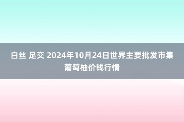 白丝 足交 2024年10月24日世界主要批发市集葡萄柚价钱行情