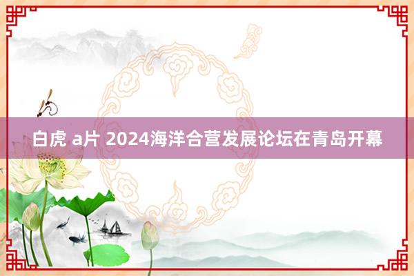 白虎 a片 2024海洋合营发展论坛在青岛开幕