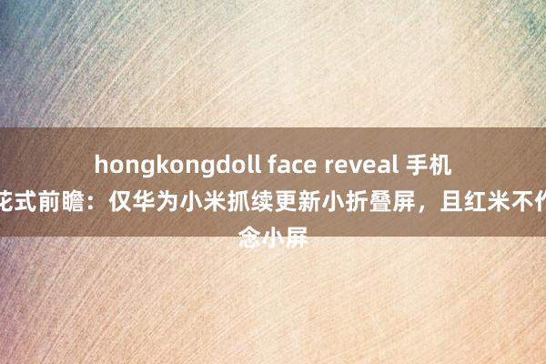 hongkongdoll face reveal 手机外不雅花式前瞻：仅华为小米抓续更新小折叠屏，且红米不作念小屏