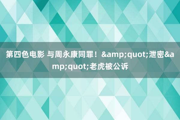 第四色电影 与周永康同罪！&quot;泄密&quot;老虎被公诉